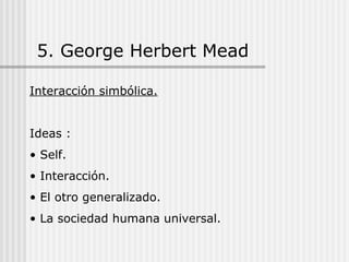 5. George Herbert Mead Interacción simbólica. Ideas : Self. Interacción. El otro generalizado. La sociedad humana universal. 