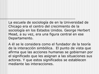 La escuela de sociología de en la Universidad de Chicago era el centro del crecimiento de la sociología en los Estados Unidos. George Herbert Mead, a su vez, era una figura central en ese Departamento.  A él se le considera como el fundador de la teoría de la interacción simbólica.  El punto de vista que afirma que las acciones humanas se gobiernan por el significado que les asignan a las situaciones sus actores. Y que estos significados se establecen mediante las interacciones. 