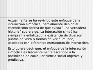 Actualmente se ha revivido este enfoque de la interacción simbólica, parcialmente debido al escepticismo acerca de que exista “una verdadera historia” sobre algo. La interacción simbólica siempre ha enfatizado la existencia de diversos puntos de vista o formas de ver el mundo, asociados con diferentes estructuras de interacción. Esto quiere decir que, el enfoque de la interacción simbólica es frecuentemente escéptico a la posibilidad de cualquier ciencia social objetiva y predictiva. 