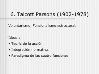 6. Talcott Parsons (1902-1978) Voluntarismo, Funcionalismo estructural. Ideas : Teoría de la acción. Integración normativa. Paradigma de las cuatro funciones. 