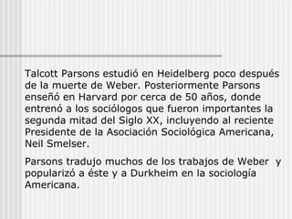 Talcott Parsons estudió en Heidelberg poco después de la muerte de Weber. Posteriormente Parsons enseñó en Harvard por cerca de 50 años, donde entrenó a los sociólogos que fueron importantes la segunda mitad del Siglo XX, incluyendo al reciente Presidente de la Asociación Sociológica Americana, Neil Smelser. Parsons tradujo muchos de los trabajos de Weber  y popularizó a éste y a Durkheim en la sociología Americana. 