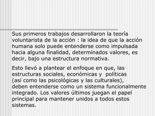 Sus primeros trabajos desarrollaron la teoría voluntarista de la acción : la idea de que la acción humana solo puede entenderse como impulsada hacia alguna finalidad, determinados valores, es decir, bajo una estructura normativa. Esto llevó a plantear el enfoque en que, las estructuras sociales, económicas y  políticas  (así como las psicológicas y las culturales),  deben entenderse como un sistema funcionalmente integrado. Los valores últimos juegan el papel principal para mantener unidos a todos estos sistemas. 
