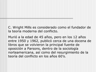 C. Wright Mills es considerado como el fundador de la teoría moderna del conflicto.  Murió a la edad de 45 años, pero en los 12 años entre 1950 y 1962, publicó cerca de una docena de libros que se volvieron la principal fuente de oposición a Parsons, dentro de la sociología norteamericana, así como del resurgimiento de la teoría del conflicto en los años 60’s. 