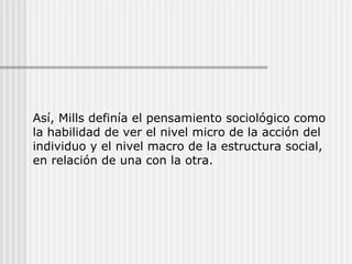 Así, Mills definía el pensamiento sociológico como la habilidad de ver el nivel micro de la acción del individuo y el nivel macro de la estructura social, en relación de una con la otra. 