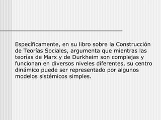 Específicamente, en su libro sobre la Construcción de Teorías Sociales, argumenta que mientras las teorías de Marx y de Durkheim son complejas y funcionan en diversos niveles diferentes, su centro dinámico puede ser representado por algunos modelos sistémicos simples. 