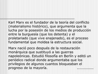 Karl Marx es el fundador de la teoría del conflicto (materialismo histórico), que argumenta que la lucha por la posesión de los medios de producción entre la burguesía (que los detenta) y el proletariado (que vive enajenado), es el proceso fundamental que moldea la estructura social. Marx nació poco después de la restauración monárquica que sustituyó a las guerras napoleónicas. Estudió filosofía en Berlín y editó un periódico radical donde argumentaba que los privilegios de algunos cuantos bloqueaban el progreso de la mayoría. .............. 