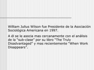 William Julius Wilson fue Presidente de la Asociación Sociológica Americana en 1997.  A él se le asocia mas cercanamente con el análisis de la “sub-clase” por su libro “The Truly Disadvantaged” y mas recientemente “When Work Disappears”. 