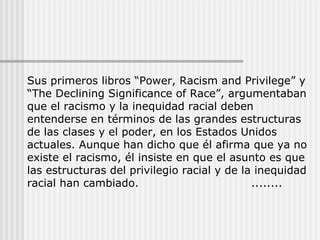 Sus primeros libros “Power, Racism and Privilege” y “The Declining Significance of Race”, argumentaban que el racismo y la inequidad racial deben entenderse en términos de las grandes estructuras de las clases y el poder, en los Estados Unidos actuales. Aunque han dicho que él afirma que ya no existe el racismo, él insiste en que el asunto es que las estructuras del privilegio racial y de la inequidad racial han cambiado. ........  