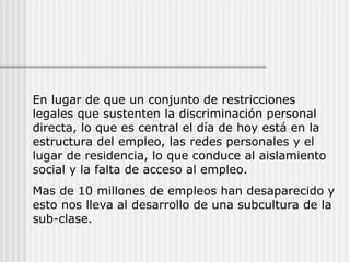 En lugar de que un conjunto de restricciones legales que sustenten la discriminación personal directa, lo que es central el día de hoy está en la estructura del empleo, las redes personales y el lugar de residencia, lo que conduce al aislamiento social y la falta de acceso al empleo. Mas de 10 millones de empleos han desaparecido y esto nos lleva al desarrollo de una subcultura de la sub-clase. 