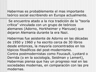 Habermas es probablemente el mas importante teórico social escribiendo en Europa actualmente. Se encuentra atado a la rica tradición de la “teoría crítica” vinculada con un grupo de teóricos alemanes (Adorno, Horkheimer y Marcuse) que dejaron Alemania durante la era Nazi. Habermas fue asistente de Adorno en las décadas de 1950 y 1960 y ha escrito cerca de 30 libros desde entonces, la mayoría concentrados en los tópicos filosóficos del post-modernismo.  Contra postmodernistas como Foucault, Lyotard o Derrida (o en la sociología, Seidman y Lemert), Habermas piensa que hay un progreso real en las sociedades modernas, en comparación con las pre modernas. 