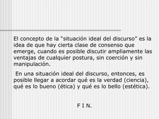 El concepto de la “situación ideal del discurso” es la idea de que hay cierta clase de consenso que emerge, cuando es posible discutir ampliamente las ventajas de cualquier postura, sin coerción y sin manipulación. En una situación ideal del discurso, entonces, es posible llegar a acordar qué es la verdad (ciencia), qué es lo bueno (ética) y qué es lo bello (estética). F I N. 
