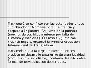 Marx entró en conflicto con las autoridades y tuvo que abandonar Alemania para ir a Francia y después a Inglaterra. Ahí, vivió en la pobreza (muchos de sus hijos murieron por falta de alimento y medicina). Él escribía y junto con Fredrick Engels, organizó la Primera Asociación Internacional de Trabajadores. Marx creía que a la larga, la lucha de clases produce un desarrollo progresivo de gran igualdad (comunismo y socialismo), conforme las diferentes formas de privilegios son desterradas. 