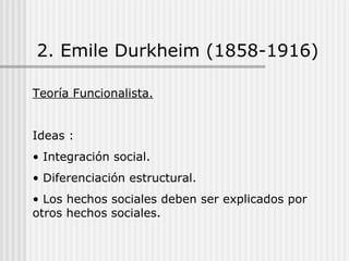2. Emile Durkheim (1858-1916) Teoría Funcionalista. Ideas : Integración social. Diferenciación estructural. Los hechos sociales deben ser explicados por otros hechos sociales. 