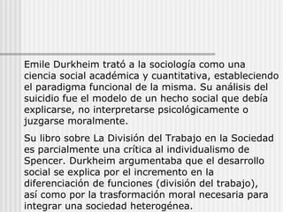Emile Durkheim trató a la sociología como una ciencia social académica y cuantitativa, estableciendo el paradigma funcional de la misma. Su análisis del suicidio fue el modelo de un hecho social que debía explicarse, no interpretarse psicológicamente o juzgarse moralmente. Su libro sobre La División del Trabajo en la Sociedad es parcialmente una crítica al individualismo de Spencer. Durkheim argumentaba que el desarrollo social se explica por el incremento en la diferenciación de funciones (división del trabajo),  así como por la trasformación moral necesaria para integrar una sociedad heterogénea. 