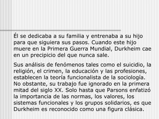 Él se dedicaba a su familia y entrenaba a su hijo para que siguiera sus pasos. Cuando este hijo muere en la Primera Guerra Mundial, Durkheim cae en un precipicio del que nunca sale. Sus análisis de fenómenos tales como el suicidio, la religión, el crimen, la educación y las profesiones, establecen la teoría funcionalista de la sociología. No obstante, su trabajo fue ignorado en la primera mitad del siglo XX. Solo hasta que Parsons enfatizó la importancia de las normas, los valores, los sistemas funcionales y los grupos solidarios, es que Durkheim es reconocido como una figura clásica. 