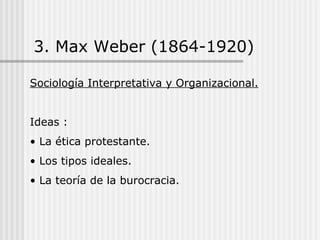 3. Max Weber (1864-1920) Sociología Interpretativa y Organizacional. Ideas : La ética protestante. Los tipos ideales. La teoría de la burocracia. 