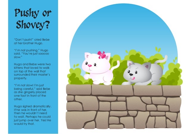 Pushy or
Shovey?
“Don’t push!” cried Bebe
at her brother Hugo.
“I’m not pushing,” Hugo
said. “You’re just sooooo
slow.”
Hu...