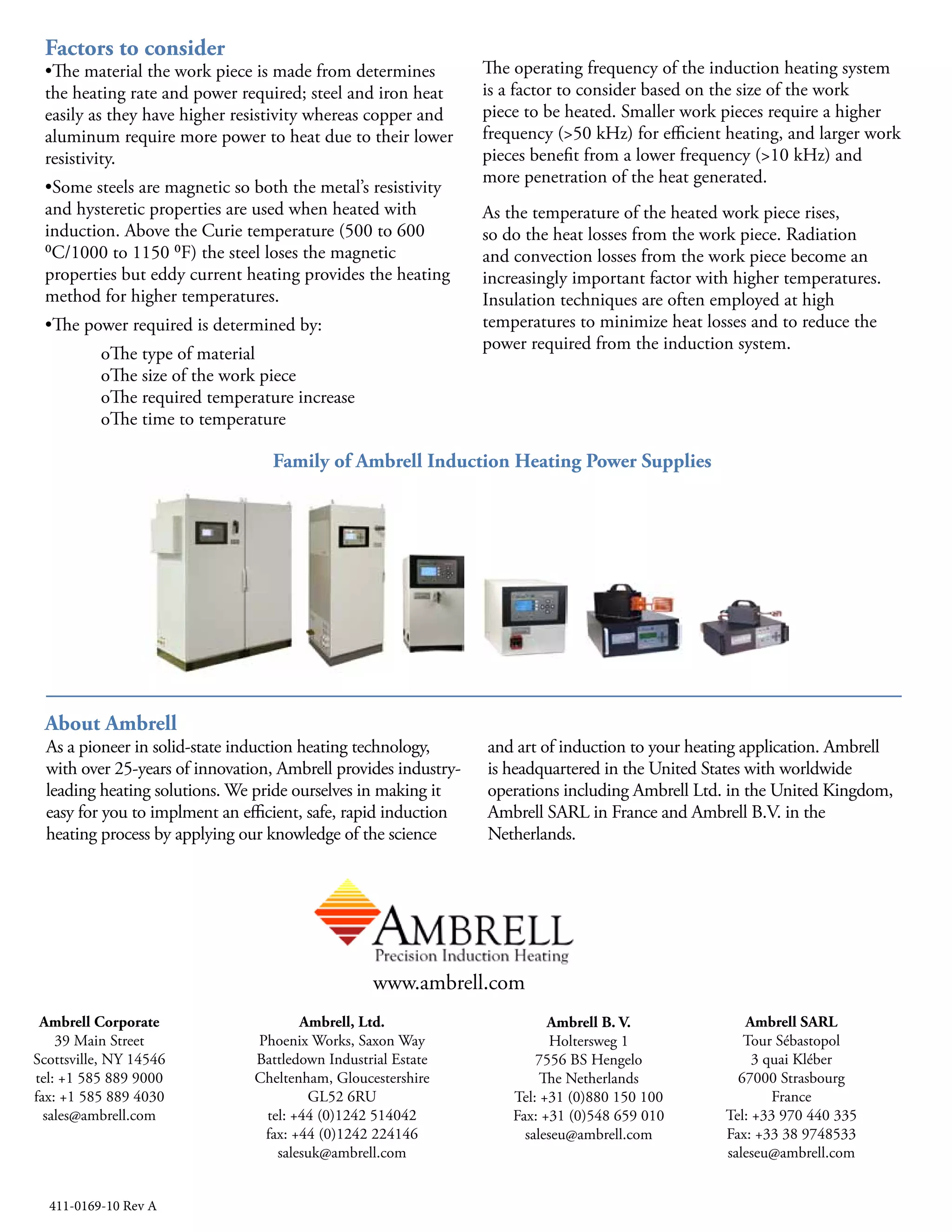 Factors to Consider
• The material the work piece is made from determines the
heating rate and power required; steel and iron heat easily
as they have higher resistivity whereas copper and aluminum
require more power to heat due to their lower resistivity.
• Some steels are magnetic so both the metal’s resistivity and
hysteretic properties are used when heated with induction.
Above the Curie temperature (500 to 600 °C/1000 to
1150 °F) the steel loses the magnetic properties but eddy
current heating provides the heating method for higher
temperatures.
• The power required is determined by:
- The type of material
- The size of the work piece
- The required temperature increase
- The time to temperature
The operating frequency of the induction heating system is a
factor to consider based on the size of the work piece to be
heated. Smaller work pieces require a higher frequency (>50
kHz) for efficient heating, and larger work pieces benefit from
a lower frequency (>10 kHz) and more penetration of the heat
generated.
As the temperature of the heated work piece rises, so do the
heat losses from the work piece. Radiation and convection
losses from the work piece become an increasingly important
factor with higher temperatures. Insulation
techniques are often employed at high temperatures to
minimize heat losses and to reduce the power required from
the induction system.
About Ambrell
Founded in 1986, Ambrell is a global leader in the induction heating market renowned for our application and engineering
expertise. Exceptional product quality and outstanding service and support are at the core of our commitment to provide
the best customer experience in the industry.
We are headquartered in the United States with operations in the United Kingdom, France and the Netherlands. All products
are engineered and made at our manufacturing facility in the United States, which is ISO 9001:2008-certified. Over the last
three decades we have expanded our global reach through an extensive distribution network and today we have more than
10,000 systems installed in over 50 countries.
411-0144-00
Ambrell Corporation
39 Main Street
Scottsville, NY 14546
United States
Tel: +1 585 889 9000
Fax: +1 585 889 4030
sales@ambrell.com
Ambrell B.V.
Holtersweg 1
7556 BS Hengelo
The Netherlands
Tel: +31 (0) 880 150 100
Fax: +31 (0) 546 788 154
sales-eu@ambrell.com
Ambrell, Ltd.
Phoenix Works, Saxon Way
Battledown Industrial Estate
Cheltenham, Gloucestershire
GL52 6RU United Kingdom
Tel: +44 (0)1242 514042
Fax: +44 (0)1242 224146
sales-uk@ambrell.com
Ambrell SARL
Tour Sébastopol
3 quai Kléber
67000 Strasbourg
France
Tel: +33 970 440 335
Fax: +33 367 840 019
sales-eu@ambrell.com
www.ambrell.com
411-0169-10 Rev B ©2016 All information subject to change without notice.
Family of Ambrell Induction Heating Power Supplies
 
