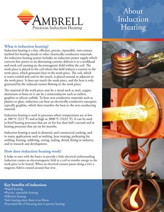 About Induction Heating
Key Benefits of Induction:
• Rapid heating
• Precise, repeatable heating
• Efficient heating
• Safe heating since there is no flame
• Extended life of fixturing due to
precise heating
What is Induction Heating?
Induction heating is a fast, efficient, precise, repeatable, non-contact
method for heating metals or other electrically-conductive materials.
An induction heating system includes an induction power supply which
converts line power to an alternating current, delivers it to a workhead
and work coil creating an electromagnetic field within the coil. The
work piece is placed in the coil where this field induces a current in the
work piece, which generates heat in the work piece. The coil, which
is water-cooled and cool to the touch, is placed around or adjacent to
the work piece. It does not touch the work piece, and the heat is only
generated by the induced current flowing in the work piece.
The material of the work piece may be a metal such as steel,
copper, aluminum or brass or it can be a semiconductor such as
carbon, graphite or silicon carbide. To heat non-conductive materials
such as plastics or glass, induction can heat an electrically-conductive
susceptor, typically graphite, which then transfers the heat to the
non-conducting material.
Induction heating is used in processes where temperatures are as low
as 100 ºC (212 °F) and as high as 3000 °C (5432 °F). It can be used in
brief heating processes that are on for less than half a second and in
heating processes that are on for months.
Induction heating is used in domestic and commercial cooking, and in
many applications such as melting, heat treating, preheating for
welding, brazing, soldering, curing, sealing, shrink fitting in industry,
and in research and development.
How does induction heating work?
It helps to start with the basics to provide a little electrical
understanding. Induction creates an electromagnetic field in a coil to
transfer energy to the work piece to be heated. When an electrical
current passes along a wire a magnetic field is created around
that wire.
 