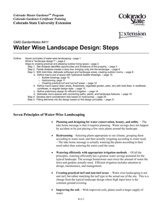 Colorado Master Gardenersm Program
Colorado Gardener Certificate Training
Colorado State University Extension




CMG GardenNotes #411
Water Wise Landscape Design: Steps
Outline:   Seven principles of water-wise landscaping – page 1
           What is “landscape design”? – page 2
           Steps to creating practical and pleasing outdoor living space – page 2
             Step 1. Site Analysis identifies opportunities and limitations of the property. – page 3
             Step 2. Family Analysis creates a story line, bringing unity into the landscape. – page 6
             Step 3. With bold lines, delineate softscape and hardscape areas, creating outdoor rooms. – page 8
                   a. Define macro-use of space with hydrozone bubble drawings. – page 10
                       o Bubble drawings, page 10
                       o Hydrozoning, page 11
                       o Creating practical turf and non-turf areas. – page 12
                   b. Refine macro-space (lawn areas, flowerbeds, vegetable garden, patio, etc) with bold lines, in rectilinear,
                      curvilinear, or angular design style. – page 13
                   c. Refine preliminary design for efficient irrigation. – page 14
                   d. Delineate micro-spaces with connecting paths, plants, and hardscape features. – page 19
             Step 4. Develop plant consideration lists based on hydrozones. – page 20
             Step 5. Fitting elements into the design based on the design principles. – page 21




Seven Principles of Water-Wise Landscaping
                                    •   Planning and designing for water conservation, beauty, and utility. – The
                                        take home message is that it requires planning. Water savings does not happen
                                        by accident or by just placing a few xeric plants around the landscape.

                                    •   Hydrozoning – Selecting plants appropriate to our climate, grouping them
                                        according to water need, and then actually irrigating according to water need.
                                        – The take home message is actually watering the plants according to their
                                        need rather than watering the entire yard the same.

                                    •   Watering efficiently with appropriate irrigation methods. – Of all the
                                        principles, watering efficiently has a greatest water savings potential for the
                                        typical landscape. The average homeowner uses twice the amount of water the
                                        lawn and gardens actually need. Efficient irrigation includes attention to
                                        design, maintenance, and management.

                                    •   Creating practical turf and non-turf areas. – Water wise landscaping is not
                                        anti turf, but rather matching the turf type to the actual use of the site. This is a
                                        change from the typical landscape design where high input lawn is the
                                        common ground covering.

                                    •   Improving the soil. – With improved soils, plants reach a larger supply of
                                        water.

                                                             411-1
 