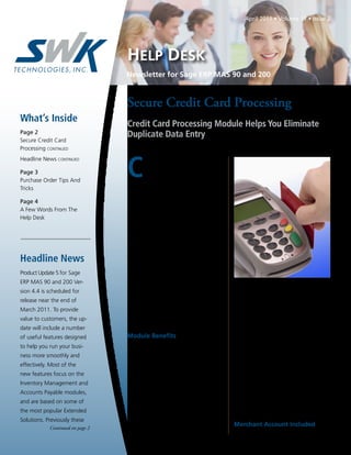 Newsletter for Sage ERP MAS 90 and 200
HELP DESK
April 2011 • Volume 11 • Issue 2
Page 2
Secure Credit Card
Processing CONTINUED
Headline News CONTINUED
Page 3
Purchase Order Tips And
Tricks
Page 4
A Few Words From The
Help Desk
What’s Inside
Headline News
C
redit cards are becoming the pay-
ment method of choice for many
individuals and businesses alike. In
fact, studies show that companies that accept
credit cards can increase their sales by as
much as 15 to 50 percent. When you choose
to accept credit cards, you must ensure that
your credit card processing methodology is
compliant with regulations intended to com-
bat fraud and streamline processing.
At the same time, your organization needs
a solution that works efficiently and ties in
well with your accounting software solu-
tion. The Sage ERP MAS 90 and Sage ERP
MAS 200 Credit Card Processing powered
by Sage Payment Solutions module meets all
of these requirements, and it is a cost-effec-
tive solution as well. In this article we cover
the features and benefits of the Credit Card
Processing module, and include a brief review
of PCI DSS compliance standards.
Module Beneﬁts
Credit Card Processing powered by Sage
Payment Solutions provides a complete credit
card processing solution for mail order, tele-
phone order, and Internet transactions,
including corporate and government pur-
chasing cards. Credit card data can be cap-
tured from entries in the Sales Order and
Accounts Receivable modules as well as the
.store and .order e-Business Manager applets.
Transactional information, such as authoriza-
tion codes, is captured and stored for histori-
cal and reconciliation purposes.
From the Sage ERP MAS 90 entry screen
where you enter the credit card information,
the module connects automatically to mer-
chant accounts for credit card authorizations
and settlements. No separate data entry or re-
keying of card information is needed. Stored
credit card numbers within Sage MAS 90 and
200 are encrypted in compliance with pay-
ment card industry security standards. The
use of Credit Verification Value (CVV2) is
fully supported to help verify card authentic-
ity. Multiple address verification options add
an additional layer of credit card authentica-
tion. User-level password protection helps
ensure your system is secure.
Merchant Account Included
Sage Payment Solutions makes it easy for
Continued on page 2
Secure Credit Card Processing
Credit Card Processing Module Helps You Eliminate
Duplicate Data Entry
Continued on page 2
Product Update 5 for Sage
ERP MAS 90 and 200 Ver-
sion 4.4 is scheduled for
release near the end of
March 2011. To provide
value to customers, the up-
date will include a number
of useful features designed
to help you run your busi-
ness more smoothly and
effectively. Most of the
new features focus on the
Inventory Management and
Accounts Payable modules,
and are based on some of
the most popular Extended
Solutions. Previously these
 