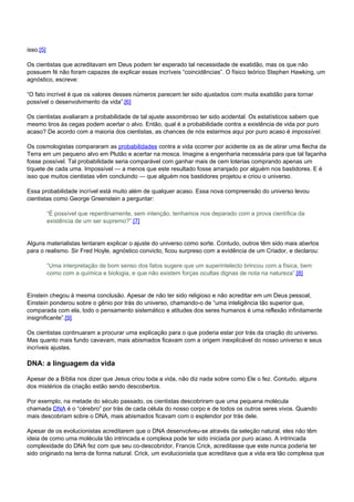 isso.[5] 
Os cientistas que acreditavam em Deus podem ter esperado tal necessidade de exatidão, mas os que não 
possuem fé não foram capazes de explicar essas incríveis “coincidências”. O físico teórico Stephen Hawking, um 
agnóstico, escreve: 
“O fato incrível é que os valores desses números parecem ter sido ajustados com muita exatidão para tornar 
possível o desenvolvimento da vida”.[6] 
Os cientistas avaliaram a probabilidade de tal ajuste assombroso ter sido acidental. Os estatísticos sabem que 
mesmo tiros às cegas podem acertar o alvo. Então, qual é a probabilidade contra a existência de vida por puro 
acaso? De acordo com a maioria dos cientistas, as chances de nós estarmos aqui por puro acaso é impossível. 
Os cosmologistas compararam as probabilidades contra a vida ocorrer por acidente os as de atirar uma flecha da 
Terra em um pequeno alvo em Plutão e acertar na mosca. Imagine a engenharia necessária para que tal façanha 
fosse possível. Tal probabilidade seria comparável com ganhar mais de cem loterias comprando apenas um 
tíquete de cada uma. Impossível — a menos que este resultado fosse arranjado por alguém nos bastidores. E é 
isso que muitos cientistas vêm concluindo — que alguém nos bastidores projetou e criou o universo. 
Essa probabilidade incrível está muito além de qualquer acaso. Essa nova compreensão do universo levou 
cientistas como George Greenstein a perguntar: 
“É possível que repentinamente, sem intenção, tenhamos nos deparado com a prova científica da 
existência de um ser supremo?”.[7] 
Alguns materialistas tentaram explicar o ajuste do universo como sorte. Contudo, outros têm sido mais abertos 
para o realismo. Sir Fred Hoyle, agnóstico convicto, ficou surpreso com a evidência de um Criador, e declarou: 
“Uma interpretação de bom senso dos fatos sugere que um superintelecto brincou com a física, bem 
como com a química e biologia, e que não existem forças ocultas dignas de nota na natureza”.[8] 
Einstein chegou à mesma conclusão. Apesar de não ter sido religioso e não acreditar em um Deus pessoal, 
Einstein ponderou sobre o gênio por trás do universo, chamando-o de “uma inteligência tão superior que, 
comparada com ela, todo o pensamento sistemático e atitudes dos seres humanos é uma reflexão infinitamente 
insignificante”.[9] 
Os cientistas continuaram a procurar uma explicação para o que poderia estar por trás da criação do universo. 
Mas quanto mais fundo cavavam, mais abismados ficavam com a origem inexplicável do nosso universo e seus 
incríveis ajustes. 
DNA: a linguagem da vida 
Apesar de a Bíblia nos dizer que Jesus criou toda a vida, não diz nada sobre como Ele o fez. Contudo, alguns 
dos mistérios da criação estão sendo descobertos. 
Por exemplo, na metade do século passado, os cientistas descobriram que uma pequena molécula 
chamada DNA é o “cérebro” por trás de cada célula do nosso corpo e de todos os outros seres vivos. Quando 
mais descobriam sobre o DNA, mais abismados ficavam com o esplendor por trás dele. 
Apesar de os evolucionistas acreditarem que o DNA desenvolveu-se através da seleção natural, eles não têm 
ideia de como uma molécula tão intrincada e complexa pode ter sido iniciada por puro acaso. A intrincada 
complexidade do DNA fez com que seu co-descobridor, Francis Crick, acreditasse que este nunca poderia ter 
sido originado na terra de forma natural. Crick, um evolucionista que acreditava que a vida era tão complexa que 
 