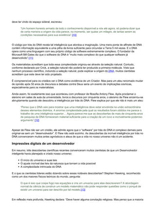 deve ter vindo do espaço sideral, escreveu: 
“Um homem honesto armado de todo o conhecimento disponível a nós até agora, só poderia dizer que 
de certa maneira a origem da vida parece, no momento, ser quase um milagre, de tantas serem as 
condições necessárias para sua existência”.[10] 
O código por trás do DNA revela tal inteligência que atordoa a imaginação. Uma mera ponta de alfinete de DNA 
contém informação equivalente a uma pilha de livros suficiente para circundar a Terra 5 mil vezes. E o DNA 
opera como uma linguagem com seu próprio código de software extremamente complexo. O fundador da 
Microsoft Bill Gates diz que o software do DNA é “muito mais complexo do que qualquer software já 
desenvolvido”.[11] 
Os materialistas acreditam que toda essa complexidade originou-se através da seleção natural. Contudo, 
conforme declarado por Crick, a seleção natural não poderia ter produzido a primeira molécula. Visto que 
nenhum processo científico, incluindo a seleção natural, pode explicar a origem do DNA, muitos cientistas 
acreditam que este deve ter sido projetado. 
É compreensível para os cristãos ver o DNA como evidência de um Criador. Mas para um ateu renomado mudar 
de opinião após 50 anos de discursos e debates contra Deus seria um evento de implicações sísmicas, 
especialmente para os materialistas. 
Ainda assim, foi exatamente isso que aconteceu com professor de filosofia Antony Flew. Após proclamar o 
ateísmo em salas de aula da universidade, livros e discursos por cinquenta anos, o ateísmo de Flew encerrou-se 
abruptamente quando ele descobriu a inteligência por trás do DNA. Flew explica por que ele não é mais um ateu: 
“Penso que o DNA veio para mostrar que uma inteligência deve estar envolvida na união extraordinária 
desses elementos distintos. A enorme complexidade pela qual os resultados foram obtidos me parece o 
trabalho de uma inteligência superior… Agora parece-me que as descobertas de mais de cinquenta anos 
de pesquisa de DNA forneceram material suficiente para a criação de um novo e incrivelmente poderoso 
argumento”.[12] 
Apesar de Flew não ser um cristão, ele admite agora que o “software” por trás do DNA é complexo demais para 
originar-se sem um “desenvolvedor”. E Flew não está sozinho. As descobertas da incrível inteligência por trás no 
DNA convenceram muitos antes agnósticos e ateus de que a vida no nosso universo não é um acidente. 
Impressões digitais de um desenvolvedor 
Em resumo, três descobertas científicas recentes convenceram muitos cientistas de que um Desenvolvedor 
inteligente havia planejado e criado nosso universo: 
O início do universo e suas leis 
O ajuste incrível das leis da natureza que tornam a vida possível 
A complexidade intrincada do DNA 
E o que os cientistas líderes estão dizendo sobre essas notáveis descobertas? Stephen Hawking, reconhecido 
como um dos maiores físicos teóricos do mundo, pergunta: 
O que é isso que cospe fogo nas equações e cria um universo para elas descreverem? A abordagem 
normal da ciência de construir um modelo matemático não pode responder questões como o porquê de 
existir um universo para ser descrito por tal modelo.[13] 
Em reflexão mais profunda, Hawking declara: “Deve haver alguma conotação religiosa. Mas penso que a maioria 
 