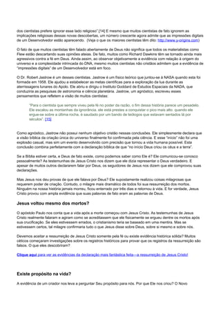 dos cientistas prefere ignorar esse lado religioso”.[14] E mesmo que muitos cientistas de fato ignorem as 
implicações religiosas dessas novas descobertas, um número crescente agora admite que as impressões digitais 
de um Desenvolvedor estão aparecendo. (Veja o que os maiores cientistas têm dito: http://www.y-origins.com) 
O fato de que muitos cientistas têm falado abertamente de Deus não significa que todos os materialistas como 
Flew estão descartando suas opiniões ateias. De fato, muitos como Richard Dawkins têm se tornado ainda mais 
agressivos contra a fé em Deus. Ainda assim, ao observar objetivamente a evidência com relação à origem do 
universo e a complexidade intrincada do DNA, mesmo muitos cientistas não cristãos admitem que a evidência de 
“impressões digitais” de um Desenvolvedor está em foco. 
O Dr. Robert Jastrow é um desses cientistas. Jastrow é um físico teórico que juntou-se à NASA quando esta foi 
formada em 1958. Ele ajudou a estabelecer as metas científicas para a exploração da lua durante as 
aterrissagens lunares do Apolo. Ele abriu e dirigiu o Instituto Goddard de Estudos Espaciais da NADA, que 
conduziria as pesquisas de astronomia e ciência planetária. Jastrow, um agnóstico, escreveu esses 
pensamentos que refletem a visão de muitos cientistas: 
“Para o cientista que sempre viveu pela fé no poder da razão, o fim dessa história parece um pesadelo. 
Ele escalou as montanhas da ignorância. ele está prestes a conquistar o pico mais alto. quando ele 
ergue-se sobre a última rocha, é saudado por um bando de teólogos que estavam sentados lá por 
séculos”. [15] 
Como agnóstico, Jastrow não possui nenhum objetivo cristão nessas conclusões. Ele simplesmente declara que 
a visão bíblica da criação única do universo finalmente foi confirmada pela ciência. E esse “início” não foi uma 
explosão casual, mas sim um evento desenvolvido com precisão que tornou a vida humana possível. Esta 
conclusão combina perfeitamente com a declaração bíblica de que “no início Deus criou os céus e a terra”. 
Se a Bíblia estiver certa, e Deus de fato existe, como podemos saber como Ele é? Ele comunicou-se conosco 
pessoalmente? As testemunhas de Jesus Cristo nos dizem que ele dizia representar o Deus verdadeiro. E 
apesar de muitos outros declararem falar por Deus, os seguidores de Jesus nos dizem que ele comprovou suas 
declarações. 
Mas Jesus nos deu provas de que ele falava por Deus? Ele supostamente realizou coisas milagrosas que 
requerem poder de criação. Contudo, o milagre mais dramático de todos foi sua ressurreição dos mortos. 
Ninguém na nossa história jamais morreu, ficou enterrado por três dias e retornou à vida. E for verdade, Jesus 
Cristo provou com ampla evidência que suas palavras de fato eram as palavras de Deus. 
Jesus voltou mesmo dos mortos? 
O apóstolo Paulo nos conta que a vida após a morte começou com Jesus Cristo. As testemunhas de Jesus 
Cristo realmente falaram e agiram como se acreditassem que ele fisicamente se ergueu dentre os mortos após 
sua crucificação. Se eles estivessem errados, o cristianismo teria se baseado em uma mentira. Mas se 
estivessem certos, tal milagre confirmaria tudo o que Jesus disse sobre Deus, sobre si mesmo e sobre nós. 
Devemos aceitar a ressurreição de Jesus Cristo somente pela fé ou existe evidência histórica sólida? Muitos 
céticos começaram investigações sobre os registros históricos para provar que os registros da ressurreição são 
falsos. O que eles descobriram? 
Clique aqui para ver as evidências da declaração mais fantástica feita—a ressurreição de Jesus Cristo! 
Existe propósito na vida? 
A evidência de um criador nos leva a perguntar Seu propósito para nós. Por que Ele nos criou? O Novo 
 