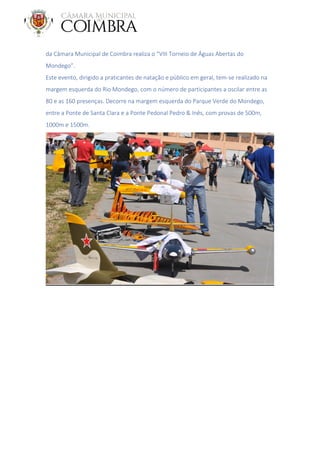 da Câmara Municipal de Coimbra realiza o “VIII Torneio de Águas Abertas do
Mondego”.
Este evento, dirigido a praticantes de natação e público em geral, tem-se realizado na
margem esquerda do Rio Mondego, com o número de participantes a oscilar entre as
80 e as 160 presenças. Decorre na margem esquerda do Parque Verde do Mondego,
entre a Ponte de Santa Clara e a Ponte Pedonal Pedro & Inês, com provas de 500m,
1000m e 1500m.
 