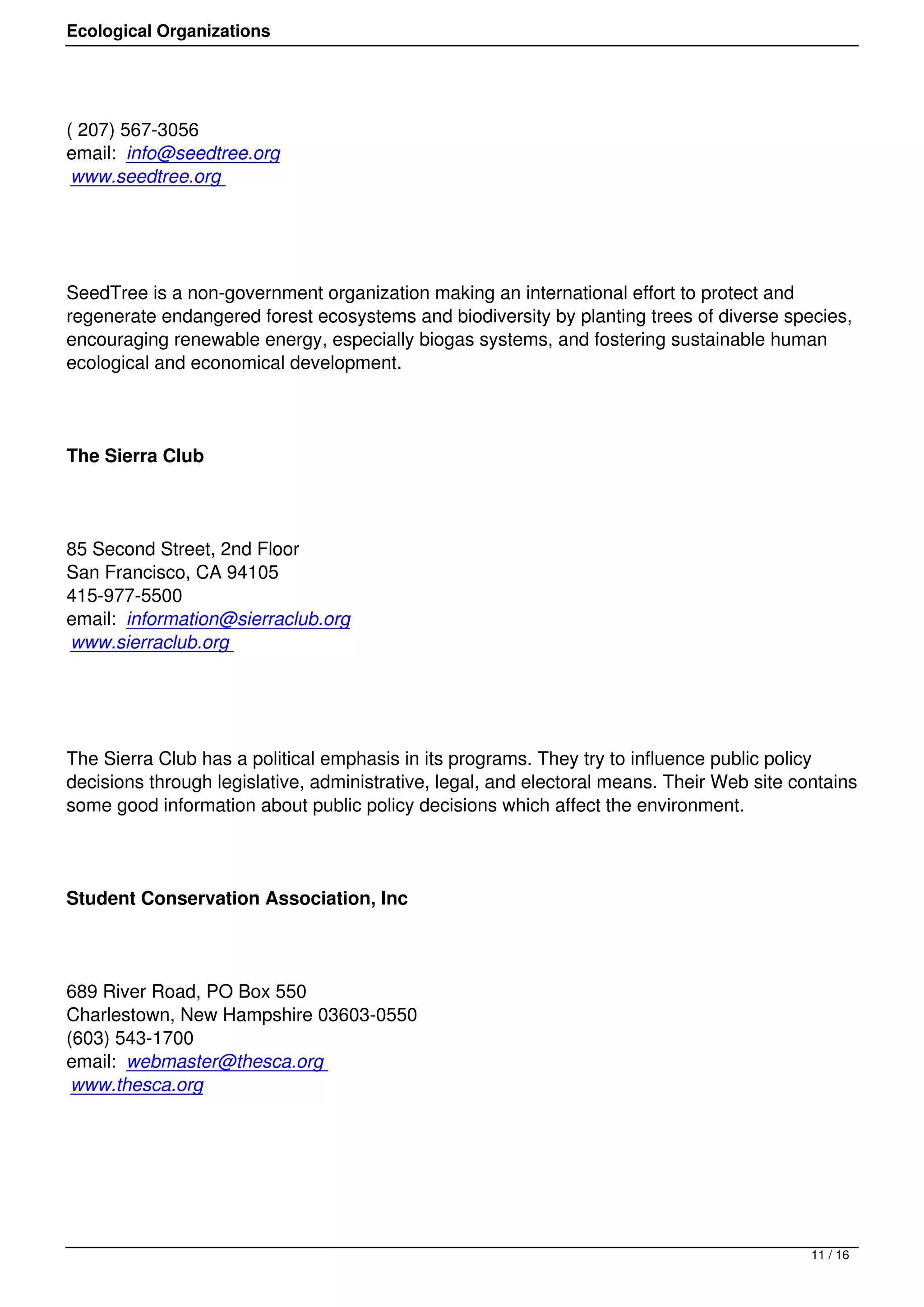Ecological Organizations




( 207) 567-3056
email: info@seedtree.org
 www.seedtree.org




SeedTree is a non-government organization making an international effort to protect and
regenerate endangered forest ecosystems and biodiversity by planting trees of diverse species,
encouraging renewable energy, especially biogas systems, and fostering sustainable human
ecological and economical development.




The Sierra Club




85 Second Street, 2nd Floor
San Francisco, CA 94105
415-977-5500
email: information@sierraclub.org
www.sierraclub.org




The Sierra Club has a political emphasis in its programs. They try to influence public policy
decisions through legislative, administrative, legal, and electoral means. Their Web site contains
some good information about public policy decisions which affect the environment.




Student Conservation Association, Inc




689 River Road, PO Box 550
Charlestown, New Hampshire 03603-0550
(603) 543-1700
email: webmaster@thesca.org
 www.thesca.org




                                                                                            11 / 16
 