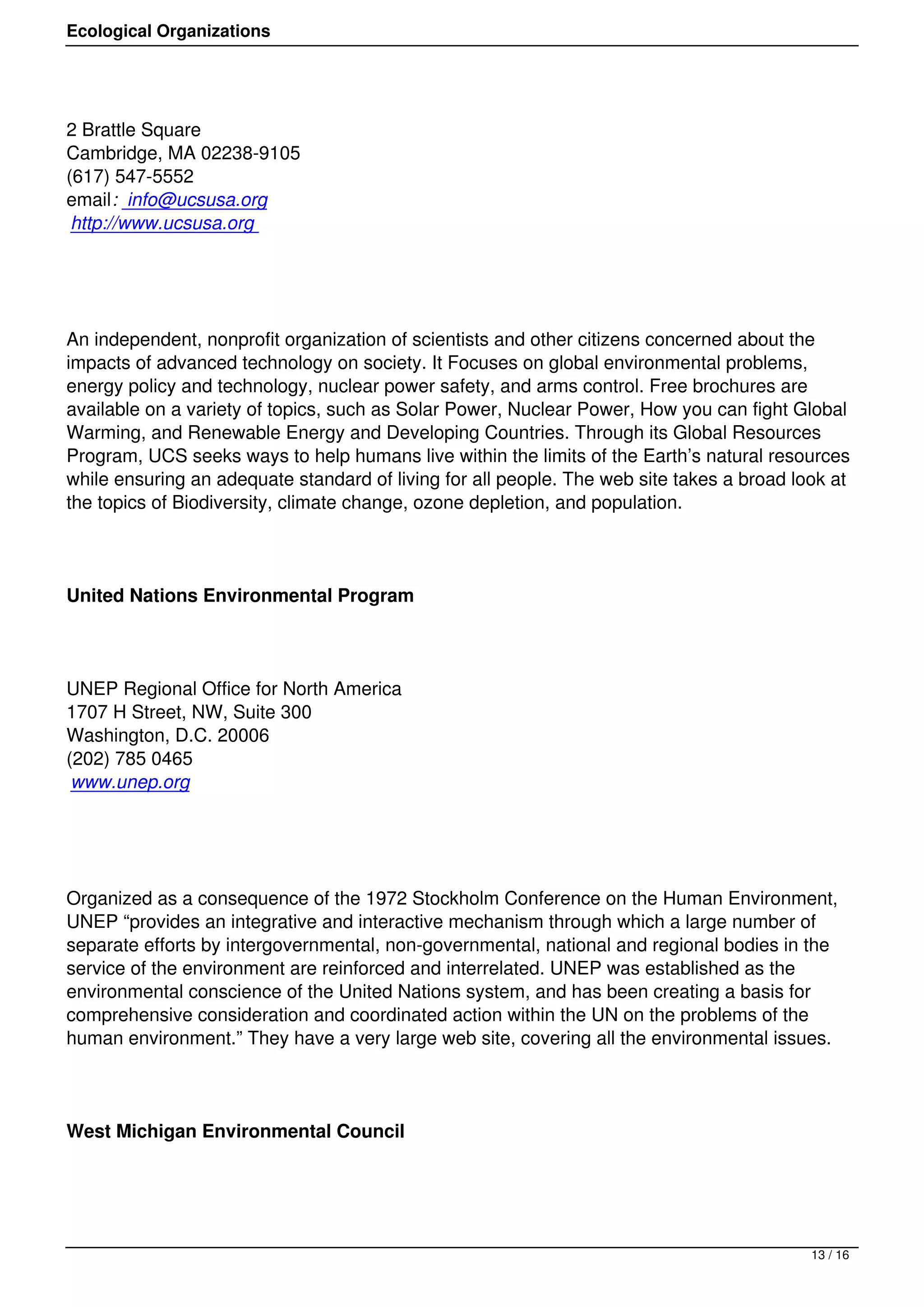 Ecological Organizations




2 Brattle Square
Cambridge, MA 02238-9105
(617) 547-5552
email: info@ucsusa.org
 http://www.ucsusa.org




An independent, nonprofit organization of scientists and other citizens concerned about the
impacts of advanced technology on society. It Focuses on global environmental problems,
energy policy and technology, nuclear power safety, and arms control. Free brochures are
available on a variety of topics, such as Solar Power, Nuclear Power, How you can fight Global
Warming, and Renewable Energy and Developing Countries. Through its Global Resources
Program, UCS seeks ways to help humans live within the limits of the Earth’s natural resources
while ensuring an adequate standard of living for all people. The web site takes a broad look at
the topics of Biodiversity, climate change, ozone depletion, and population.




United Nations Environmental Program




UNEP Regional Office for North America
1707 H Street, NW, Suite 300
Washington, D.C. 20006
(202) 785 0465
 www.unep.org




Organized as a consequence of the 1972 Stockholm Conference on the Human Environment,
UNEP “provides an integrative and interactive mechanism through which a large number of
separate efforts by intergovernmental, non-governmental, national and regional bodies in the
service of the environment are reinforced and interrelated. UNEP was established as the
environmental conscience of the United Nations system, and has been creating a basis for
comprehensive consideration and coordinated action within the UN on the problems of the
human environment.” They have a very large web site, covering all the environmental issues.




West Michigan Environmental Council




                                                                                           13 / 16
 