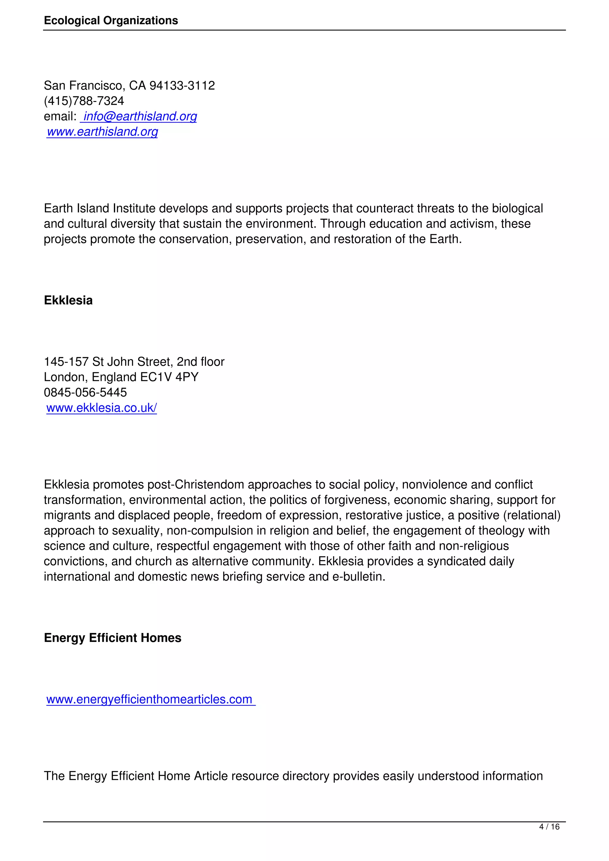 Ecological Organizations




San Francisco, CA 94133-3112
(415)788-7324
email: info@earthisland.org
 www.earthisland.org




Earth Island Institute develops and supports projects that counteract threats to the biological
and cultural diversity that sustain the environment. Through education and activism, these
projects promote the conservation, preservation, and restoration of the Earth.




Ekklesia




145-157 St John Street, 2nd floor
London, England EC1V 4PY
0845-056-5445
www.ekklesia.co.uk/




Ekklesia promotes post-Christendom approaches to social policy, nonviolence and conflict
transformation, environmental action, the politics of forgiveness, economic sharing, support for
migrants and displaced people, freedom of expression, restorative justice, a positive (relational)
approach to sexuality, non-compulsion in religion and belief, the engagement of theology with
science and culture, respectful engagement with those of other faith and non-religious
convictions, and church as alternative community. Ekklesia provides a syndicated daily
international and domestic news briefing service and e-bulletin.




Energy Efficient Homes




www.energyefficienthomearticles.com




The Energy Efficient Home Article resource directory provides easily understood information



                                                                                              4 / 16
 
