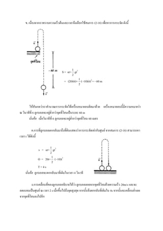 ข. เนื่องจากเราทราบความเร็วต้นและเวลาจึงเลือกใช้สมการ (2-18) เพื่อหาการกระจัด ดังนี้




                                            1
                                   S = ut+ gt2
                                            2
                                                 1
                                     = (20)(6)+ ( -10)(6)2 = - 60 m
                                                 2




       ให้สังเกตว่าเราคานวณการกระจัดได้เครื่องหมายลบติดมาด้วย เครื่องหมายลบนี้มีความหมายว่า
ณ วินาทีที่ 6 ลูกบอลจะอยู่ต่ากว่าจุดที่โยนเป็นระยะ 60 m
       นั่นคือ เมื่อวินาทีที่ 6 ลูกบอลจะอยู่ต่ากว่าจุดที่โยน 60 เมตร

           ค.การที่ลูกบอลตกกลับมาถึงที่ดินแสดงว่าการกระจัดเท่ากับศูนย์ จากสมการ (2-18) สามารถหา
เวลา t ได้ดังนี้

                         1
               s = ut+ gt2
                         2
                          1
               O = 20t+ ( -10)t2
                          2
               T=4s
    นั่นคือ ลูกบอลจะตกกลับมาที่เดิมในเวลา 4 วินาที

          ง.การเคลื่อนที่ของลูกบอลอธิบายได้ว่า ลูกบอลลอยจากจุดที่โยนด้วยความเร็ว 20m/s และจะ
ลดลงจนเป็นศูนย์ ณ เวลา 2 s เมื่อขึ้นไปถึงจุดสูงสุด จากนั้นจึงตกกลับที่เดิมใน 4s จากนั้นจะเคลื่อนต่าเลย
จากจุดที่โยนลงไปอีก
 