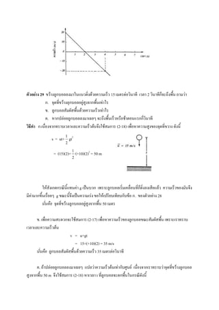 ตัวอย่าง 29 ขว้างลูกบอลลงมาในแนวดิ่งด้วยความเร็ว 15 เมตรต่อวินาที เวลา 2 วินาทีก็จะถึงพื้น ถามว่า
             ก. จุดที่ขว้างลุกบอลอยู่สูงจากพื้นเท่าไร
             ข. ลูกบอลสัมผัสพื้นด้วยความเร็วเท่าไร
             ค. หากปล่อยลูกบอลลงมาเฉยๆ จะถึงพื้นเร็วหรือช้าตอนแรกกี่วินาที
วิธีทา ก.เนื่องจากทราบเวลาและความเร็วต้นจึงใช้สมการ (2-18) เพื่อหาความสูงของจุดที่ขวาง ดังนี้
                        1
               s = ut+ gt2
                        2

                            1
                 = (15)(2)+ (+10)(2)2 = 50 m
                            2




           ให้สังเกตกรณีนี้แทนค่า g เป็นบวก เพราะลูกบอลเริ่มเคลื่อนที่ก็ดิ่งลงเสียแล้ว ความเร็วของมันจึง
มีค่ามากขึ้นเรื่อยๆ g ขณะนี้จึงเป็นความเร่ง ขอให้เปรียบเทียบกับข้อ ก. ของตัวอย่าง 28
           นั่นคือ จุดที่ขว้างลูกบอลอยู่สูงจากพื้น 50 เมตร

     ข. เพือความสะดวกจะใช้สมการ (2-17) เพื่อหาความเร็วของลูกบอลขณะสัมผัสพื้น เพราะเราทราบ
           ่
เวลาและความเร็วต้น
                         v = u+gt
                             = 15+(+10)(2) = 35 m/s
     นั่นคือ ลูกบอลสัมผัสพื้นด้วยความเร็ว 35 เมตรต่อวินาที

      ค. ถ้าปล่อยลูกบอลลงมาเฉยๆ แปลว่าความเร็วต้นเท่ากับศูนย์ เนื่องจากเราทราบว่าจุดที่ขว้างลูกบอล
สูงจากพื้น 50 m จึงใช้สมการ (2-18) หาเวลา t ที่ลูกบอลจะตกพื้นในกรณีดังนี้
 