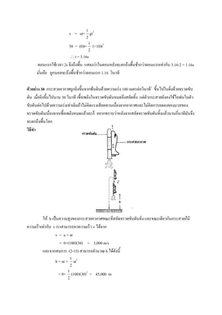 1
                         s = ut+ gt2
                                     2
                                         1
                         50 = (0)t+ (+10)t2
                                         2
                             t = 3.16s
     ตอนแรกใช้เวลา 2s จึงถึงพื้น แสดงว่าในตอนหลังจะตกถึงพื้นช้ากว่าตอนแรกเท่ากับ 3.16-2 = 1.16s
     นั่นคือ ลูกบอลจะถึงพื้นช้ากว่าตอนแรก 1.16 วินาที

ตัวอย่าง 30 กระสวยอากาศถูกยิงขึ้นจากพ้นดินด้วยความเร่ง 100 เมตรต่อวินาที2 ขึ้นไปในดิ่งด้วยจรวดขับ
ดัน เมื่อยิงขึ้นไปนาน 30 วินาที เชื้อเพลิงในจรวดขับดันหมดจึงสลัดทิ้ง แต่ตัวกระสวยยังคงใช้ไอพ่นในตัว
ขับดันต่อไปด้วยความเร่งเท่าเดิมถ้าไม่คิดแรงเสียดทานเนื่ยงจากอากาศและไม่คิดการลดลงของมวลของ
จรวดขับดันเนื่องจากเชื้อเพลิงหมดแล้วละก็ อยากทราบว่าหลังจากสลัดจรวดขับดันทิ้งแล้วนานกี่นาทีมันจึง
จะตกถึงพื้นโลก
วิธีทา




         ให้ h เป็นความสูงของกระสวยอวกาศขณะที่สลัดจรวดขับดันทิ้ง และขณะเดียวกันกระสวยก็มี
ความเร็วเท่ากับ v เราสามารถหาความเร็ว v ได้จาก
                 v = u + at
                    = 0+(100)(30) = 3,000 m/s
         และจากสมการ (2-15) สามารถคานวณ h ได้ดังนี้
                            1
                h = ut + at2
                            2
                        1
                  = 0+ (100)(30)2 = 45,000 m
                        2
 