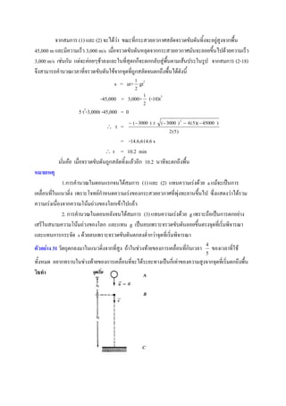 จากสมการ (1) และ (2) จะได้ว่า ขณะที่กระสวยอวกาศสลัดจรวดขับดันทิ้งจะอยู่สูงจากพื้น
45,000 m และมีความเร็ว 3,000 m/s เมื่อจรวดขับดันหลุดจากกระสวยอวกาศมันจะลอยขึ้นไปด้วยความเร็ว
3,000 m/s เช่นกัน แต่จะค่อยๆช้าลงและในที่สุดกก็จะตกกลับสู่พื้นตามเส้นประในรูป จากสมการ (2-18)
จึงสามารถคานวณเวลาที่จรวดขับดันใช้จากจุดที่ถูกสลัดจนตกถึงพื้นได้ดังนี้
                                     s = ut+ 1 gt2
                                                 2

                              -45,000 = 3,000+ 1 (-10)t2
                                                     2
                       2
                    5 t -3,000t -45,000 = 0
                                               (  3000 )    (  3000 )  4 ( 5 )(  45000 )
                                                                           2

                                     t =
                                                                   2 (5)

                                         = -14.6,614.6 s
                                   t = 10.2 min
           นั่นคือ เมื่อจรวดขับดันถูกสลัดทิ้งแล้วอีก 10.2 นาทีจะตกถึงพื้น
หมายเหตุ
              1.การคานวณในตอนแรกจนได้สมการ (1) และ (2) แทนความเร่งด้วย a แม้จะเป็นการ
เคลื่อนที่ในแนวดิ่ง เพราะโจทย์กาหนดความเร่งของกระสวยอวกาศที่พุ่งทะยานขึ้นไป ซึ่งแสดงว่าได้รวม
ความเร่งเนื่องจากความโน้มถ่วงของโลกเข้าไปแล้ว
              2. การคานวณในตอนหลังจนได้สมการ (3) แทนความเร่งด้วย g เพราะถือเป็นการตกอย่าง
เสรีในสนามความโน้มถ่วงของโลก และแทน g เป็นลบเพราะจรวดขับดันลอยขึ้นตรงจุดที่เริ่มพิจารณา
และแทนการกระจัด s ด้วยลบเพราะจรวดขับดันตกลงต่ากว่าจุดที่เริ่มพิจารณา
                                                                                       4
ตัวอย่าง 31 วัตถุตกลงมาในแนวดิ่งจากที่สูง ถ้าในช่วงท้ายของการเคลื่อนที่กินเวลา             ของเวลาที่ใช้
                                                                                       5
ทั้งหมด อยากทราบในช่วงท้ายของการเคลื่อนที่จะได้ระยะทางเป็นกี่เท่าของความสูงจากจุดที่เริ่มตกถึงพื้น
วิธทา
 