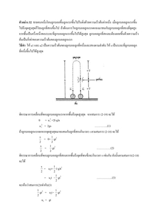 ตัวอย่าง 32 ชายคนหนึ่งโยนลูกบอลขึ้นลูกแรกขึ้นไปในดิ่งด้วยความเร็วต้นค่าหนึ่ง เมื่อลูกบอลลูกแรกขึ้น
ไปถึงจุดสูงสุดก็โยนลูกที่สองขึ้นไป ถ้าต้องการใหลูกบอลลูกแรกตกลงมาชนกับลูกบอลลูกที่สองที่จุดสูง
จากพื้นเป็นครึ่งหนึ่งของระยะที่ลูกบอลลูกแรกขึ้นไปได้สูงสุด ลูกบอลลูกที่สองจะต้องลอยขึ้นด้วยความเร็ว
ต้นเป็นกี่เท่าของความเร็วต้นของลูกบอลลูกแรก
วิธีทา ให้ u1 และ u2 เป็นความเร็วต้นของลูกบอลลูกที่หนึ่งและสองตามลาดับ ให้ s เป็นระยะที่ลูกบอลลูก
ที่หนึ่งขึ้นไปได้สูงสุด




พิจารณาการเคลื่อนที่ของลูกบอลลูกแรกจากพื้นถึงจุดสูงสุด จากสมการ (2-19) จะได้
                0 = u 12 +2(-g)s
                 u 12 = 2gs                                 …………..(1)
ถ้าลูกบอลลูกแรกตกจากจุดสูงสุดมาจนชนกับลูกที่สองกินเวลา t ตามสมการ (2-18) จะได้
                   s               1
                           = 0+ gt2
                   2               2
                    s          1
                           =       gt2                           ……………(2)
                   2           2
พิจารณาการเคลื่อนที่ของลูกบอลลูกที่สองจากพื้นถึงจุดที่ชนซึ่งจะกินเวลา t เช่นกัน ดังนั้นตามสมการ(2-18)
จะได้
                       s               1
                           = u2t+ (-g)t2
                       2               2
                                           1
                           = u2t - gt2                           ……………..(3)
                                           2
จะเห็นว่าสมการ(2)เท่ากับ(3)
               1                           1
                   gt2 = u2t - gt2
               2                           2
                        u2 = gt
 