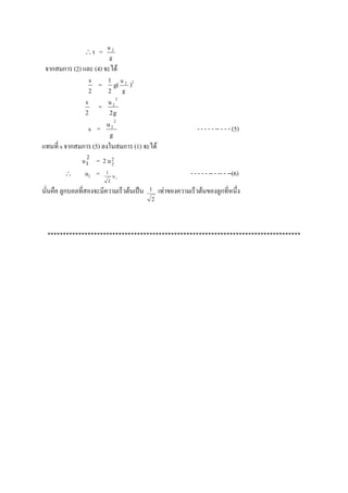 t      =   u2
                            g
 จากสมการ (2) และ (4) จะได้
                    s       1
                        =        g( u 2 )2
                    2       2        g
                                 2
                s           u2
                        =
                2           2g
                                 2
                            u2
                    s =                                         - - - - - -- - - - (5)
                            g
แทนที่ s จากสมการ (5) ลงในสมการ (1) จะได้
               u1 = 2 u 2
                2
                        2

               u2 = 1 u         1
                                                             - - - - - -- - -- - --(6)
                            2

นั่นคือ ลูกบอลที่สองจะมีความเร็วต้นเป็น      1   เท่าของความเร็วต้นของลูกที่หนึ่ง
                                             2




  **********************************************************************************
 