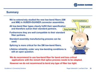 Roger Krähenbühl / BendOptimized MM Fibers18Low-Bend Multimode FibersStandardSingle ModeDesignIndex ProfileStandard MultimodeDesignBend-optimizedDesignAnalog testing of bend-optimized and standard multimode fibers of different manufactures sowed similar results as in the single mode case.More Information can be found in the two white papers on low-bend fibers at:http://www.hubersuhner.com/products/hs-fiberoptics/hs-fiberoptic-cables/hs-p-fo-cab-know/hs-p-fo-cab-know-white.htmor ask for a hard copy at our booth A56 