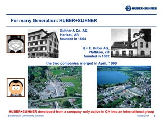 March 20113Suhner & Co. AG, Herisau, AR founded in 1864R.+ E. Huber AG,Pfäffikon, ZH founded in 1882For many Generation: HUBER+SUHNERthe two companies merged in April, 1969HUBER+SUHNER developed from a company only active in CH into an international group