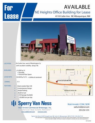 (9/15/2010)
Sperry Van Ness | 6200 Seagull Lane NE, Suite A, Albuquerque, NM 87109 | 505.256.7573
The information contained herein has either been given to us by the owner of the property, or has been obtained from
sources we deem reliable. We have no reason to doubt its accuracy, but we cannot guarantee it.
For
Lease
AVAILABLE
NE Heights Office Building for Lease
4110 Cutler Ave. NE Albuquerque, NM
LOCATION: On Cutler Ave. west of Washington St.
with excellent visibility along I-40.
AVAILABLE:
LEASE RATE: $22.00/Sq. Ft./Yr.
ZONING: C-3
FEATURES: 

Great Location Near I-40
 Contemporary Design


Ample Parking


Walt Arnold, CCIM, SIOR
505.256.1255
walt.arnold@svn.com
+ 6,200 Sq. Ft
Divisible
Ground Floor Space
+ Utilities & Janitorial
Build to Suit
I-40 Signage Available
150,000 Cars per day

 