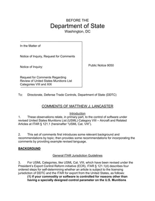 BEFORE THE
Department of State
Washington, DC
To: Directorate, Defense Trade Controls, Department of State (DDTC)
COMMENTS OF MATTHEW J. LANCASTER
Introduction
1. These observations relate, in primary part, to the control of software under
revised United States Munitions List (USML) Category VIII – Aircraft and Related
Articles at ITAR § 121.1 (hereinafter “USML Cat. VIII”).
2. This set of comments first introduces some relevant background and
recommendations by topic; then provides some recommendations for incorporating the
comments by providing example revised language.
BACKGROUND
General ITAR Jurisdiction Guidelines
3. For USML Categories, like USML Cat. VIII, which have been revised under the
President’s Export Control Reform initiative (ECR), ITAR § 121.1(d) describes four
ordered steps for self-determining whether an article is subject to the licensing
jurisdiction of DDTC and the ITAR for export from the United States, as follows:
(1) if your commodity or software is controlled for reasons other than
having a specially designed control parameter on the U.S. Munitions
Public Notice 9050
In the Matter of
Notice of Inquiry, Request for Comments
Notice of Inquiry:
Request for Comments Regarding
Review of United States Munitions List
Categories VIII and XIX
 