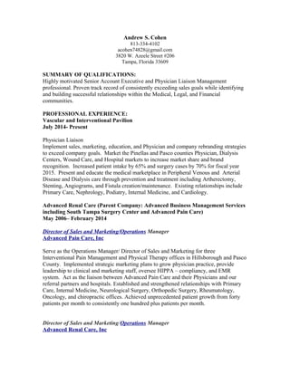 Andrew S. Cohen
813-334-4102
acohen74828@gmail.com
3820 W. Azeele Street #206
Tampa, Florida 33609
SUMMARY OF QUALIFICATIONS:
Highly motivated Senior Account Executive and Physician Liaison Management
professional. Proven track record of consistently exceeding sales goals while identifying
and building successful relationships within the Medical, Legal, and Financial
communities.
PROFESSIONAL EXPERIENCE:
Vascular and Interventional Pavilion
July 2014- Present
Physician Liaison
Implement sales, marketing, education, and Physician and company rebranding strategies
to exceed company goals. Market the Pinellas and Pasco counties Physician, Dialysis
Centers, Wound Care, and Hospital markets to increase market share and brand
recognition. Increased patient intake by 65% and surgery cases by 70% for fiscal year
2015. Present and educate the medical marketplace in Peripheral Venous and Arterial
Disease and Dialysis care through prevention and treatment including Artherectomy,
Stenting, Angiograms, and Fistula creation/maintenance. Existing relationships include
Primary Care, Nephrology, Podiatry, Internal Medicine, and Cardiology.
Advanced Renal Care (Parent Company: Advanced Business Management Services
including South Tampa Surgery Center and Advanced Pain Care)
May 2006– February 2014
Director of Sales and Marketing/Operations Manager
Advanced Pain Care, Inc
Serve as the Operations Manager/ Director of Sales and Marketing for three
Interventional Pain Management and Physical Therapy offices in Hillsborough and Pasco
County. Implemented strategic marketing plans to grow physician practice, provide
leadership to clinical and marketing staff, oversee HIPPA – compliancy, and EMR
system. Act as the liaison between Advanced Pain Care and their Physicians and our
referral partners and hospitals. Established and strengthened relationships with Primary
Care, Internal Medicine, Neurological Surgery, Orthopedic Surgery, Rheumatology,
Oncology, and chiropractic offices. Achieved unprecedented patient growth from forty
patients per month to consistently one hundred plus patients per month.
Director of Sales and Marketing/Operations Manager
Advanced Renal Care, Inc
 