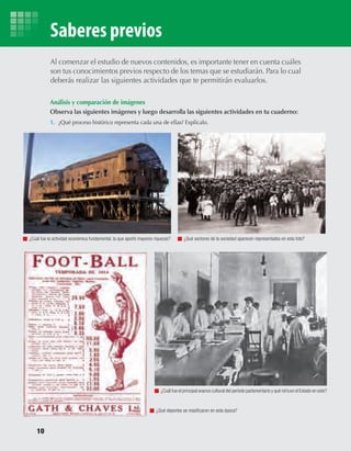 10
Saberes previos
Análisis y comparación de imágenes
	 Observa	las	siguientes	imágenes	y	luego	desarrolla	las	siguientes	actividades	en	tu	cuaderno:
1. ¿Qué proceso histórico representa cada una de ellas? Explícalo.
Al comenzar el estudio de nuevos contenidos, es importante tener en cuenta cuáles
son tus conocimientos previos respecto de los temas que se estudiarán. Para lo cual
deberás realizar las siguientes actividades que te permitirán evaluarlos.
¿Cuál fue la actividad económica fundamental, la que aportó mayores riquezas? ¿Qué sectores de la sociedad aparecen representados en esta foto?
¿Cuál fue el principal avance cultural del período parlamentario y qué rol tuvo el Estado en este?
¿Qué deportes se masificaron en esta época?
U1 HISTORIA IIIº MEDIO 2012.indd 10 07-01-13 16:34
 