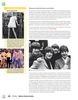 Nuevos movimientos musicales
En la escena musical, la década de 1960 fue conocida como la“década prodigiosa”
debido a la cantidad y variedad de estilos musicales que dominaban la industria
de espectáculos. En gran medida, tal prodigio se debía al desarrollo de la industria
musical y, en particular, la de los sellos discográﬁcos, que vieron en estas nuevas
corrientes musicales una gran oportunidad para hacer negocios, no solo a nivel
local o nacional, sino en todo el circuito internacional.
De todas las corrientes musicales había destacado una que, aunque había surgido a
comienzos de los 50 como síntesis de estilos diferentes (blues,countryygóspel), estaría
llamada a convertirse en el ritmo musical de 1960: elrockandroll (mecer y rodar).
y estilo exuberante y sensual de“El rey”: Elvis Presley.
PeroelreinadodelrockandrollenEstadosUnidosnoduraríamucho,aunquehubomu-
de un nuevo verbo: rocanrolear). Pero, las grandes novedades de la década de 1960 no
vendríandesdeEstadosUnidos,sinodesdeelReinoUnido,enparticular,desdeLiverpool,
donde se estaba formando una generación de grandes bandas y artistas individuales.
En ese escenario surgió una banda nueva, llamada a convertirse en “fenómeno
cultural de inmensa importancia”, en“referente social”, en“grupo emblemático de
la década prodigiosa”: los Beatles, banda integrada por cuatro músicos de origen
proletario y provinciano: John Lennon, Paul McCartney, George Harrison y Ringo Starr.
Su primer sencillo, Love me do (1962) se ubicó 17 en las ventas de todo el Reino
Unido; el segundo; Please,pleaseme se ubicó 2 en la lista de ventas; desde She loves
you (1963) llegaban a la cima, que no abandonaron hasta su retiro en 1968. Apare-
chicas (llamadas calcetineras) que sitiaban los hoteles donde se hospedaban; una
decena de películas mediocres con ellos de protagonistas, orientadas a difundir
su fama a todo el mundo: primero Europa; más tarde, 1964, Estados Unidos; luego,
el resto del mundo, incluidos los países socialistas.
Fuente. Así lo vio Zig-Zag (1985). Obra citada.
Hitos de la moda en los 60
Arriba, la inglesa Lesley Lawson, conocida
popularmente en la década de 1960 como
“Twiggy”, modelando un vestido corto, una
de las prendas ‘revolucionarias’en esos años.
La minifalda se transformó en una prenda que
cambió radicalmente la moda femenina.
La delosBeatlesgeneralizóelusode
losjeansunisexconpatasdeelefante,pantalones
coloridos,pelolargoypatillasparaloshombres.
III Medio / Historia y Ciencias Sociales100
U3 HISTORIA IIIº MEDIO 2012.indd 100 08-01-13 17:18
 