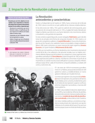 2. Impacto de la Revolución cubana en América Latina
Recuerda que uno de los objetivos de este
capítulo es que comprendas las relaciones
queexistíanentreelacontecerinternacionaly
nacional.Enestesentido,esimportanteque:
• Reconozcas las características que tuvo la
Revolución cubana y el que ella
tuvo respecto de la de Estados
Unidos en América Latina.
• Comprendas por qué la Revolución cubana
fue tan importante en su época.
• Analices el impacto que tuvo la Revolución
cubanaenlapolíticalatinoamericanadurante
la década de 1960.
Cuestiones
1. ¿Qué importancia tiene estudiar la Revolución
cubana para la comprensión de la Historia de
Chile, en la segunda mitad del siglo XX?
Entrada de Fidel Castro a La Habana tras el triunfo de la revolución.
La Revolución:
antecedentes y características
Desde su Independencia de España en 1898 y hasta comienzos de la década
de 1930, Cuba se convirtió en un país satélite de los intereses estadounidenses.
En las elecciones de 1948 y 1952, ganó la coalición de centroizquierda, pero
acusaciones de corrupción alentaron en 1952, un golpe de Estado, liderado por
Fulgencio Batista, que derivó en una fuerte represión a los movimientos obrero
y estudiantil, y a los partidos de izquierda.
En este contexto surgió la ﬁgura de un joven abogado, Fidel Castro, quien decidió
tomar la vía armada como forma de conquistar el poder. En 1953, Castro y un
grupo de compañeros asaltaron el cuartel Moncada en busca de armamento,
pero la acción fracasó y los asaltantes fueron encarcelados y luego exiliados a
México. Allí, Castro conocería a un joven marxista de origen argentino, Ernesto
Guevara, con quien fundaría el Movimiento 26 de Julio.
En 1956, por vía marítima y en forma clandestina, este movimiento retomaría el
control de la isla, y tras sobrevivir a las penurias iniciales, tuvo un rápido creci-
miento debido al apoyo que le brindaron los campesinos y otras organizaciones
guerrilleras asentadas en la Sierra Maestra. A partir de agosto de 1958, se sumaron
otras organizaciones políticas cubanas, incluidos los comunistas, lo que le dio al
movimiento un carácter insurreccional, ratiﬁcado en sucesivas campañas militares
exitosas, luego de las cuales el movimiento conquistó poblados y ciudades del
centro y norte de la isla.
El 1 de enero de 1959 el movimiento guerrillero
entró en La Habana, provocando la disolución del
gobierno cubano, y estableciéndose un nuevo
gobierno liderado por Osvaldo Dorticós.
Los meses que siguieron a la conquista de La Haba-
na fueron de represión a los partidarios de Batista:
hubo redadas, juicios sumarios y fusilamientos, pero
en el medio de esta represión surgieron conﬂictos
entre los integrantes nacionalistas y marxistas del
nuevo gobierno.
En 1960, Cuba estableció relaciones diplomáticas
con la URSS y nacionalizó las reﬁnerías de petróleo,
afectando directamente intereses estadounidenses,
y se inició un modelo de desarrollo de planifica-
ción centralizada, similar al de la Unión Soviética.
Con estas medidas políticas y económicas el go-
bierno revolucionario de Cuba tomó una opción
militante en el contexto de la Guerra Fría, que tuvo
enormes proyecciones en el resto de América Latina.
III Medio / Historia y Ciencias Sociales102
U3 HISTORIA IIIº MEDIO 2012.indd 102 08-01-13 17:18
 