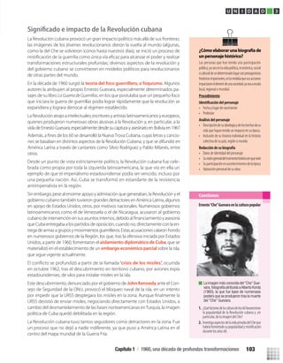La Revolución cubana provocó un gran impacto político más allá de sus fronteras:
las imágenes de los jóvenes revolucionarios dieron la vuelta al mundo (algunas,
como la del Che se volvieron íconos hasta nuestros días); se inició un proceso de
transformaciones estructurales profundas; diversos aspectos de la revolución y
del gobierno cubano se convirtieron en modelos políticos para revolucionarios
de otras partes del mundo.
En la década de 1960 surgió la teoría del foco guerrillero, o foquismo. Algunos
autores la atribuyen al propio Ernesto Guevara, especialmente determinados pa-
sajes de su libro LaGuerradeGuerrillas, en los que postulaba que un pequeño foco
que iniciara la guerra de guerrillas podía lograr rápidamente que la revolución se
expandiera y lograra derrocar al régimen establecido.
La Revolución atrajo a intelectuales, escritores y artistas latinoamericanos y europeos,
quienes produjeron numerosas obras alusivas a la Revolución y, en particular, a la
vida de Ernesto Guevara, especialmente desde su captura y asesinato en Bolivia en 1967.
Desde un punto de vista estrictamente político, la Revolución cubana fue cele-
brada como propia por toda la izquierda latinoamericana, la que vio en ella un
ejemplo de que el imperialismo estadounidense podía ser vencido, incluso por
una pequeña nación. Así, Cuba se transformó en estandarte de la resistencia
antiimperialista en la región.
Sin embargo, pese al enorme apoyo y admiración que generaban, la Revolución y el
gobierno cubano también tuvieron grandes detractores en América Latina, algunos
en apoyo de Estados Unidos, otros, por motivos nacionales. Numerosos gobiernos
latinoamericanos como el de Venezuela o el de Nicaragua, acusaron al gobierno
queCubaentregabaalospartidosdeoposición,cuandono,directamenteconlaen-
tregadearmasagruposymovimientosguerrilleros.Estasacusacionescalaronhondo
en numerosos gobiernos de la Región, los que, tras la ofensiva iniciada por Estados
Unidos, a partir de 1960, fomentaron el aislamiento diplomático de Cuba, que se
materializó en el establecimiento de un
que sigue vigente actualmente.
embargo económico parcial sobre la isla,
crisis de los misiles”, ocurrida
en octubre 1962, tras el descubrimiento en territorio cubano, por aviones espía
estadounidenses, de silos para instalar misiles en la isla.
Este descubrimiento, denunciado por el gobierno de John Kennedy ante el Con-
sejo de Seguridad de la ONU, provocó el bloqueo naval de la isla, en un intento
URSS desistió de enviar misiles, negociando directamente con Estados Unidos, a
cambio del desmantelamiento de las bases norteamericanas enTurquía, la imagen
política de Cuba quedó debilitada en la región.
La Revolución cubana tuvo tantos seguidores como detractores en la zona. Fue
un proceso que no dejó a nadie indiferente, ya que puso a América Latina en el
centro del mapa mundial de la Guerra Fría.
U N I D A D 3
Ernesto“Che”Guevara en la cultura popular
1. ¿Quéfactoresdelaculturadelos60favorecieron
la popularidad de la Revolución cubana y ,en
particular, de la imagen del Che?
2. InvestigaaspectosdelavidaprivadadelCheque
habríafomentadosupopularidadymistiﬁcación
durante los años 60.
Cuestiones
La imagen más conocida del“Che”Gue-
vara,fotografía atribuida aAlberto Korda
(1960), la que fue base de numerosos
posters que se produjeron tras la muerte
del “Che” Guevara.
¿Cómoelaborarunabiografíade
unpersonajehistórico?
Las personas que han tenido una participación
pública,yaseaenlavidapolítica,económica,social
oculturaldeundeterminadolugarsonprotagonistas
históricosimportantes,enlamedidaquesusacciones
impactaroneldevenirdeunasociedad,yaseaaescala
local, regional o mundial.
Procedimiento
• Fecha y lugar de nacimiento
• Profesión
Análisis del personaje
• Descripcióndesuideologíaydeloshechosdesu
vida que hayan tenido un impacto en su época.
• Inclusión de su historia individual en la historia
colectiva de su país, región o mundo.
Redacción de su biografía
• Datos de identidad del personaje
• Suvisióngeneraldelmomentohistóricoenquevivió
• Suparticipaciónenacontecimientosdelaépoca
• Valoración personal de su obra.
Además, a ﬁnes de los 60 se desarrolló la Nueva Trova Cubana, cuyas letras y cancio-
nes se basaban en distintos aspectos de la Revolución Cubana, y que se difundió en
América Latina a través de cantantes como Silvio Rodríguez y Pablo Milanés, entre
otros.
Capítulo 1 / 1960, una década de profundas transformaciones 103
U3 HISTORIA IIIº MEDIO 2012.indd 103 08-01-13 17:18
 