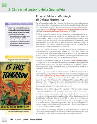 3. Chile en el contexto de la Guerra Fría
Estados Unidos y la Estrategia
de Defensa Hemisférica
Tras la Segunda Guerra Mundial, Estados Unidos desarrolló en América Latina una
ofensiva diplomática orientada a dotar de institucionalidad política las relaciones
entre los Estados de la región. A partir de esto surgieron diversas instituciones lati-
noamericanas, como el Tratado Interamericano de Asistencia Recíproca (TIAR,
1947) y la Organización de Estados Americanos (OEA, 1948).
ElTIAR fue un acuerdo militar, de carácter estratégico, entre las naciones latinoame-
ricanas y Estados Unidos, según el cual, cualquier ataque que sufriera una nación
latinoamericana, por parte de una potencia exterior o interior del continente, sería
considerado como un ataque en contra de todos los Estados. La doctrina implícita
en este acuerdo se conoció como de Defensa o Seguridad Hemisférica (conocida
explícitamente como “Sistema Interamericano de Paz”), ya que planteaba que la
seguridad del continente era un asunto multilateral.
Pese a este carácter multilateral, en la práctica, el TIAR fue un mecanismo que
respondió a las necesidades estratégicas de Estados Unidos. En la veintena de
ocasiones en que elTIAR fue convocado en las décadas de 1950 y 1960, la inmensa
mayoría de ellas fue para responder a intereses geopolíticos de Estados Unidos en
la región, como fue el caso de la Crisis de Misiles de Cuba en 1962.
Esta institucionalidad americana surgió en el contexto de la Guerra Fría, el que,
como ya sabes, se caracterizó por un enfrentamiento ideológico por la hegemonía
mundial entre Estados Unidos y la Unión Soviética. Cada una de estas superpo-
control de Estados Unidos.
A pesar de que nunca hubo un enfrentamiento armado directo entre ambas
superpotencias, sí se produjeron enfrentamientos indirectos (conocidos más
tarde como conflictos de baja intensisdad, debido a que no implicaron el uso de
armamento atómico).Ya a comienzos de la década de 1950 se había producido la
Guerra de Corea (1950-1953), y durante la década de 1960 se desarrolló la Guerra
de Vietnam (1964-1975), que se convirtió en el conﬂicto militar más emblemático
contraculturales, a los que nos referimos anteriormente.
modelos de vida y de sociedad, que se consideraban diametralmente opuestos:
La Unión Soviética se erigió sobre la base del control del Estado sobre la economía,
el predominio de la propiedad pública y la actividad política, dirigida por un partido
único. Estados Unidos, por el contrario, difundió los valores de su american way
of life (modo de vida americano), la defensa de la libertad política y económica,
respeto a los derechos individuales, predominancia del mercado en la asignación
de recursos, y un régimen basado en la competencia y alternancia política entre
dos o más partidos (multipartidismo).
Ningún país del mundo quedó al margen de esta competencia de principios, y
cuando una nación pretendió desarrollar un modo alternativo a las potencias, éstas
Recuerda que uno de los objetivos de este
capítuloesquecomprendaslarelaciónentre
acontecimientosinternacionalesynacionales
durante la década de 1960. En este sentido,
en este tema es importante que:
• Reconozcas las características de la Guerra
Fría entre Estados Unidos y la URSS.
• Comprendasquemuchasdelasinstituciones
latinoamericanasquesurgieronenestaépoca
fueron el resultado de la acción e
de Estados Unidos en la zona.
Propagandaanticomunistaestadounidense:
Esto es el futuro, América bajo el comunismo.
III Medio / Historia y Ciencias Sociales106
U3 HISTORIA IIIº MEDIO 2012.indd 106 08-01-13 17:18
 
