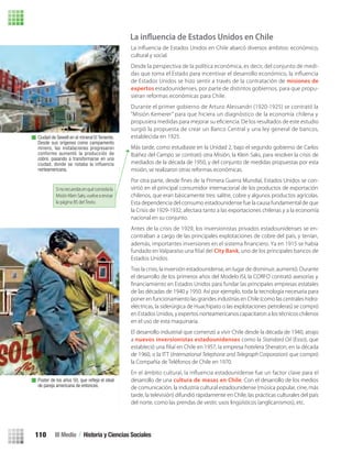 cultural y social.
Desde la perspectiva de la política económica, es decir, del conjunto de medi-
das que toma el Estado para incentivar el desarrollo económico, la inﬂuencia
de Estados Unidos se hizo sentir a través de la contratación de misiones de
expertos estadounidenses, por parte de distintos gobiernos, para que propu-
sieran reformas económicas para Chile.
Durante el primer gobierno de Arturo Alessandri (1920-1925) se contrató la
“Misión Kemerer” para que hiciera un diagnóstico de la economía chilena y
propusiera medidas para mejorar su eﬁciencia. De los resultados de este estudio
surgió la propuesta de crear un Banco Central y una ley general de bancos,
establecida en 1925.
Más tarde, como estudiaste en la Unidad 2, bajo el segundo gobierno de Carlos
Ibáñez del Campo se contrató otra Misión, la Klein Saks, para resolver la crisis de
mediados de la década de 1950, y del conjunto de medidas propuestas por esta
misión, se realizaron otras reformas económicas.
-
virtió en el principal consumidor internacional de los productos de exportación
chilenos, que eran básicamente tres: salitre, cobre y algunos productos agrícolas.
Esta dependencia del consumo estadounidense fue la causa fundamental de que
la Crisis de 1929-1932, afectara tanto a las exportaciones chilenas y a la economía
nacional en su conjunto.
Antes de la crisis de 1929, los inversionistas privados estadounidenses se en-
contraban a cargo de las principales explotaciones de cobre del país, y tenían,
además, importantes inversiones en el sistema ﬁnanciero. Ya en 1915 se había
City Bank, uno de los principales bancos de
Estados Unidos.
Tras la crisis, la inversión estadounidense, en lugar de disminuir, aumentó. Durante
el desarrollo de los primeros años del Modelo ISI, la CORFO contrató asesorías y
de las décadas de 1940 y 1950. Así por ejemplo, toda la tecnología necesaria para
poner en funcionamiento las grandes industrias en Chile (como las centrales hidro-
eléctricas, la siderúrgica de Huachipato o las explotaciones petroleras) se compró
en Estados Unidos, y expertos norteamericanos capacitaron a los técnicos chilenos
en el uso de esta maquinaria.
El desarrollo industrial que comenzó a vivir Chile desde la década de 1940, atrajo
a nuevos inversionistas estadounidenses como la Standard Oil (Esso), que
de 1960, o la ITT (International Telephone and Telegraph Corporation) que compró
la Compañía de Teléfonos de Chile en 1970.
desarrollo de una cultura de masas en Chile. Con el desarrollo de los medios
de comunicación, la industria cultural estadounidense (música popular, cine, más
tarde, la televisión) difundió rápidamente en Chile, las prácticas culturales del país
del norte, como las prendas de vestir, usos lingüísticos (anglicanismos), etc.
Ciudad de Sewell en el mineral El Teniente.
Desde sus orígenes como campamento
minero, las instalaciones progresaron
conforme aumentó la producción de
cobre, pasando a transformarse en una
ciudad, donde se notaba la inﬂuencia
norteamericana.
Poster de los años 50, que reﬂeja el ideal
de pareja americana de entonces.
Sinorecuerdasenquéconsistíala
MisiónKleinSaks,vuelvearevisar
la página 85 del Texto.
La inﬂuencia de Estados Unidos en Chile
III Medio / Historia y Ciencias Sociales110
U3 HISTORIA IIIº MEDIO 2012.indd 110 08-01-13 17:18
 