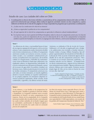 Estudio de caso: Las ciudades del cobre en Chile
I. A continuación se ofrecen dos textos referidos a características de los campamentos mineros del cobre en Chile. A
partir de la información que entregan, debes realizar la siguiente actividad: reúnete con dos compañeros, y juntos
elaboren un informe de no más de tres páginas en el que respondan las preguntas que se presentan a continuación:
1. ¿Cuáles eran las condiciones de vida de los mineros?
2. ¿Cómo se organizaba la población en los campamentos?
3. ¿En qué aspectos de la vida de los campamentos se apreciaba la inﬂuencia cultural estadounidense?
4. En el primer texto se cita la opinión de William Humphrey sobre la vida en el campamento americano. En relación
con esta cita: ¿cuál es la importancia de esa cita en la descripción de la vida en los campamentos? ¿Comparten
ustedes la opinión de Humphrey en relación a la segregación entre chilenos y americanos? Justiﬁquen sus respuestas.
A c t i v i d a d
“Las diferencias de clases y nacionalidad fueron la base
de una rigurosa segregación del espacio y de los servicios
urbanos. Cada campamento estaba claramente dividido
entre el sector norteamericano y el chileno.El campamento
americano contaba con exclusivos servicios, escuelas y
clubes sociales y era custodiado cuidadosamente por
serenos. Las habitaciones eran espaciosas y de excelente
calidad, en Chuquicamata y Potrerillos los norteameri-
canos vivían en llamativos chalets tipo californiano y los
empleados solteros, en departamentos individuales. En
el sector norteamericano del puerto de Barquito, a pesar
de la escasez de agua dulce, los jardines contaban con
hermosas rosas y había una piscina para la recreación de
las familias extranjeras. El campamento americano era,
ante todo, un enclave extranjero, un mundo anglófono,
donde la mayoría hablaba un español rudimentario.
En sus propias pulperías, los extranjeros adquirían ex-
clusivos productos importados, desde cereales, leche
condensada y cigarrillos, a las últimas revistas de moda.
Asimismo, se celebraba el Día de Acción de Gracias,
Halloween y el 4 de julio, se jugaba golf, tenis y bridge,
y los adolescentes eran enviados a estudiar internos a
Estados Unidos o Europa. William Humphrey, hijo del
primer superintendente de la fundición de Potrerillos en
la década de 1930, recuerda vívidamente algunos de los
detalles de la vida del campamento americano: “Pero
si vivíamos en un enclave americano, realmente, y no
teníamos relación con los chilenos… El hospital tenía
un doctor norteamericano y algunas de las enfermeras
eran norteamericanas también.Algunas enfermeras eran
jóvenes chilenas, pero vivían aparte. Teníamos nuestro
propio lugar de vida, así era como se hacían las cosas
en esos días. Qué mal.”
Fuente: adaptado de Ángela Vergara, “Ciudades privadas.
La vida de los trabajadores del cobre”. En Sagredo, R. Gazmuri, C.
Historia de la vida privada en Chile. Tomo III
El Chile contemporáneo, (2008). Santiago: Taurus.
Texto 1
“A los mineros y a sus familias se les proporciona ha-
bitación gratis. También es gratuita la atención médica
y hospitalaria. La Compañía mantiene nueve escuelas
particulares en Sewell y en otros campamentos de la
empresa. Dentro de las propiedades de la Compañía
funcionan también diez escuelas ﬁscales y una industrial,
las cuales reciben subsidios de la Braden Copper para
sus actividades y profesorado. Se dispone de iglesia y
de sitios de recreación, los cuales están en constante
proceso de ampliación.
Los ﬁnes de semana, trenes especiales llevan a los resi-
dentes de Sewell hasta Coya y Rancagua para asistir a
eventos deportivos y otras diversiones. En Rancagua, la
Compañía invirtió recientemente 200 millones de pesos
en la ampliación del Estadio Braden de esa ciudad hasta
una capacidad de 25.000 espectadores, con ocasión de
los partidos del Campeonato Mundial de Fútbol de 1962.”
Fuente: Braden Copper Company. Este es El Teniente, (1963).
Santiago, Imprenta Mueller.
Texto 2
U N I D A D 3
111Capítulo 1 / 1960, una década de profundas transformaciones
U3 HISTORIA IIIº MEDIO 2012.indd 111 08-01-13 17:18
 